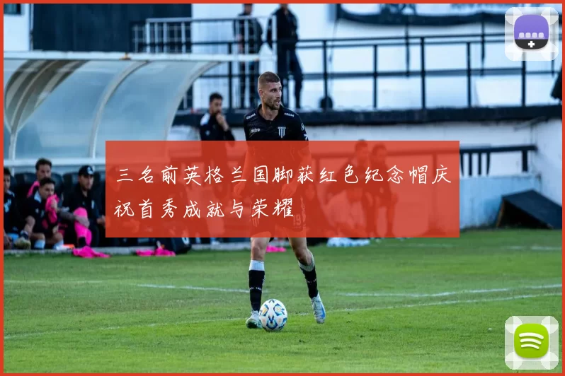 三名前英格兰国脚获红色纪念帽庆祝首秀成就与荣耀