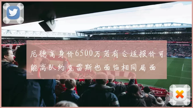 厄德高身价6500万若有合适报价可能离队约克雷斯也面临相同局面