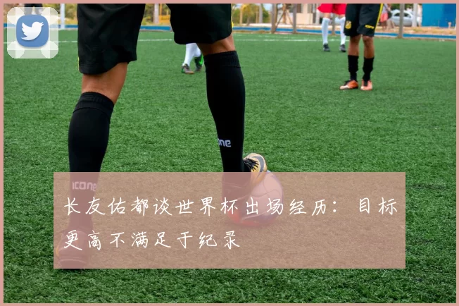 长友佑都谈世界杯出场经历：目标更高不满足于纪录