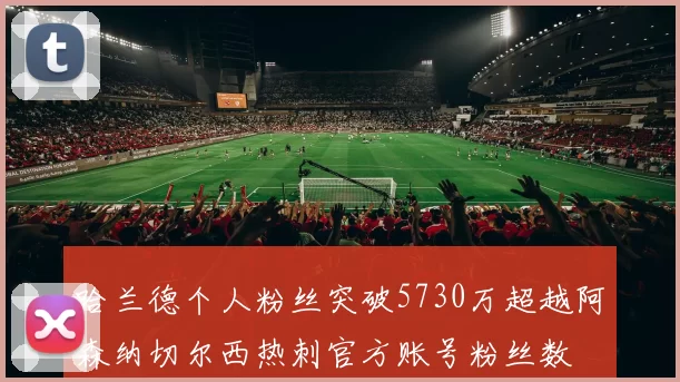 哈兰德个人粉丝突破5730万超越阿森纳切尔西热刺官方账号粉丝数